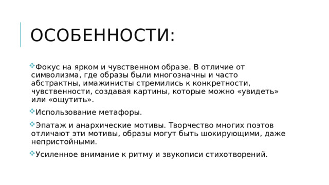 Особенности: Фокус на ярком и чувственном образе. В отличие от символизма, где образы были многозначны и часто абстрактны, имажинисты стремились к конкретности, чувственности, создавая картины, которые можно «увидеть» или «ощутить». Использование метафоры.  Эпатаж и анархические мотивы. Творчество многих поэтов отличают эти мотивы, образы могут быть шокирующими, даже непристойными. Усиленное внимание к ритму и звукописи стихотворений. 