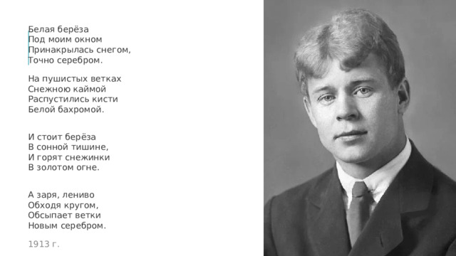 Белая берёза  Под моим окном  Принакрылась снегом,  Точно серебром. На пушистых ветках  Снежною каймой  Распустились кисти  Белой бахромой. И стоит берёза  В сонной тишине,  И горят снежинки  В золотом огне. А заря, лениво  Обходя кругом,  Обсыпает ветки  Новым серебром. 1913 г. 
