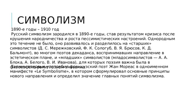 Символизм  1890-е годы – 1910 год  Русский символизм зародился в 1890-е годы, став результатом кризиса после крушения народничества и роста пессимистических настроений. Однородным это течение не было, оно развивалось и разделилось на «старших» символистов (Д. С. Мережковский, Ф. К. Сологуб, В. Я. Брюсов, К. Д. Бальмонт), во многом поэтов декаданса, воспринимавших направление в эстетическом плане, и «младших» символистов (младосимволистов — А. А. Блока, А. Белого, В. И. Иванова), для которых поэзия важна была в философско-религиозном значении.  Термин впервые употребил французский поэт Жан Мореас в одноименном манифесте «Le Symbolisme», в котором сформулировал основные принципы нового направления и определил значение главных понятий символизма. 