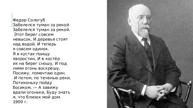 Федор Сологуб  Забелелся туман за рекой  Забелелся туман за рекой.  Этот берег совсем невысок,  И деревья стоят над водой,  И теперь я совсем одинок.  Я в кустах поищу хворостин,  И в костёр их на берег сношу,  И под ними огонь воскрешу,  Посижу, помечтаю один.  И потом, по теченью реки,  Потихоньку пойду босиком, —  А завижу вдали огоньки,  Буду знать я, что близок мой дом.  1900 г. 