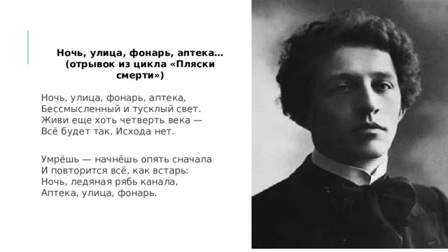 Ночь, улица, фонарь, аптека… (отрывок из цикла «Пляски смерти») Ночь, улица, фонарь, аптека,  Бессмысленный и тусклый свет.  Живи еще хоть четверть века —  Всё будет так. Исхода нет. Умрёшь — начнёшь опять сначала  И повторится всё, как встарь:  Ночь, ледяная рябь канала,  Аптека, улица, фонарь. 