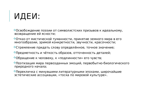 Идеи: Освобождение поэзии от символистских призывов к идеальному, возвращение ей ясности; Отказ от мистической туманности, принятие земного мира в его многообразии, зримой конкретности, звучности, красочности; Стремление придать слову определённое, точное значение; Предметность и чёткость образов, отточенность деталей; Обращение к человеку, к «подлинности» его чувств; Поэтизация мира первозданных эмоций, первобытно-биологического природного начала; Перекличка с минувшими литературными эпохами, широчайшие эстетические ассоциации, «тоска по мировой культуре». 