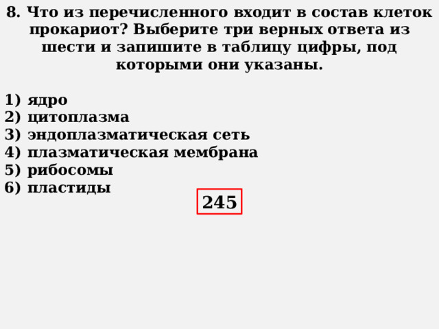 8. Что из перечисленного входит в состав клеток прокариот? Выберите три верных ответа из шести и запишите в таблицу цифры, под которыми они указаны.   1)  ядро 2)  цитоплазма 3)  эндоплазматическая сеть 4)  плазматическая мембрана 5)  рибосомы 6)  пластиды 245 
