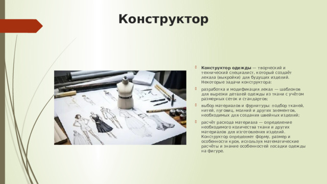 Конструктор  Конструктор одежды  — творческий и технический специалист, который создаёт лекала (выкройки) для будущих изделий. Некоторые задачи конструктора:  разработка и модификация лекал — шаблонов для вырезки деталей одежды из ткани с учётом размерных сеток и стандартов; выбор материалов и фурнитуры: подбор тканей, нитей, пуговиц, молний и других элементов, необходимых для создания швейных изделий; расчёт расхода материала — определение необходимого количества ткани и других материалов для изготовления изделий. Конструктор определяет форму, размер и особенности кроя, используя математические расчёты и знание особенностей посадки одежды на фигуре.   