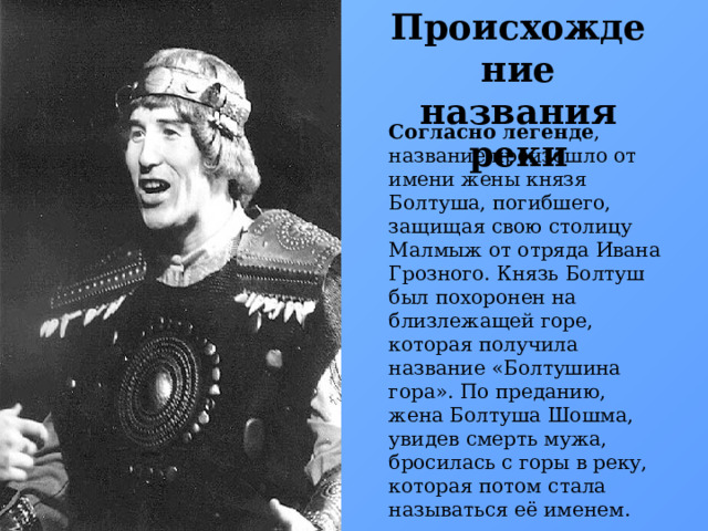 Происхождение названия реки Согласно легенде , название произошло от имени жены князя Болтуша, погибшего, защищая свою столицу Малмыж от отряда Ивана Грозного. Князь Болтуш был похоронен на близлежащей горе, которая получила название «Болтушина гора». По преданию, жена Болтуша Шошма, увидев смерть мужа, бросилась с горы в реку, которая потом стала называться её именем. 