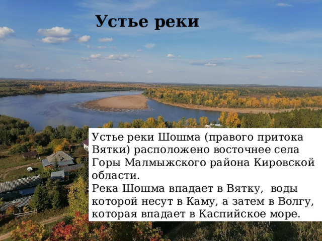 Устье реки   Устье реки Шошма (правого притока Вятки) расположено восточнее села Горы Малмыжского района Кировской области.  Река Шошма впадает в Вятку,  воды которой несут в Каму, а затем в Волгу, которая впадает в Каспийское море.  