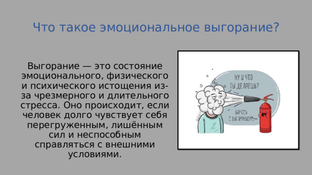 Что такое эмоциональное выгорание?   Выгорание — это состояние эмоционального, физического и психического истощения из-за чрезмерного и длительного стресса. Оно происходит, если человек долго чувствует себя перегруженным, лишённым сил и неспособным справляться с внешними условиями. 