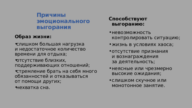 Причины эмоционального выгорания   Способствуют выгоранию: невозможность контролировать ситуацию; жизнь в условиях хаоса; отсутствие признания и вознаграждения за деятельность; неясные или чрезмерно высокие ожидания; слишком скучное или монотонное занятие. Образ жизни: слишком большая нагрузка и недостаточное количество времени для отдыха; отсутствие близких, поддерживающих отношений; стремление брать на себя много обязанностей и отказываться от помощи других; нехватка сна. 