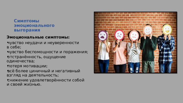 Симптомы эмоционального выгорания   Эмоциональные симптомы: чувство неудачи и неуверенности в себе; чувство беспомощности и поражения; отстранённость, ощущение одиночества; потеря мотивации; всё более циничный и негативный взгляд на деятельность; снижение удовлетворённости собой и своей жизнью. 