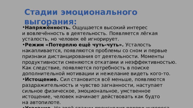 Стадии эмоционального выгорания:  Напряжённость.  Ощущается высокий интерес и вовлечённость в деятельность. Появляется лёгкая усталость, но человек её игнорирует. Режим «Потерплю ещё чуть-чуть».  Усталость накапливается, появляются проблемы со сном и первые признаки дистанцирования от деятельности. Моменты продуктивности сменяются откатами и неэффективностью. Как следствие, появляется потребность в поиске дополнительной мотивации и нежелание видеть кого-то. Истощение.  Сил становится всё меньше, появляются раздражительность и чувство загнанности, наступает сильное физическое, эмоциональное, умственное истощение, человек начинает действовать как будто на автопилоте. Угасание.  На этой стадии происходит потеря интереса к деятельности и к жизни. Может начаться уныние и даже депрессия. 