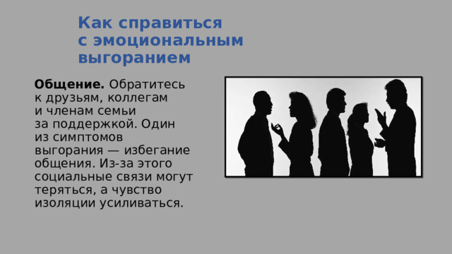 Как справиться с эмоциональным выгоранием   Общение.  Обратитесь к друзьям, коллегам и членам семьи за поддержкой. Один из симптомов выгорания — избегание общения. Из-за этого социальные связи могут теряться, а чувство изоляции усиливаться. 
