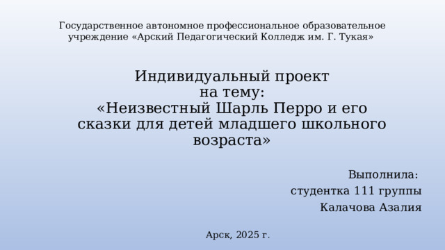 Государственное автономное профессиональное образовательное учреждение «Арский Педагогический Колледж им. Г. Тукая» Индивидуальный проект  на тему:  «Неизвестный Шарль Перро и его сказки для детей младшего школьного возраста» Выполнила: студентка 111 группы Калачова Азалия Арск, 2025 г . 
