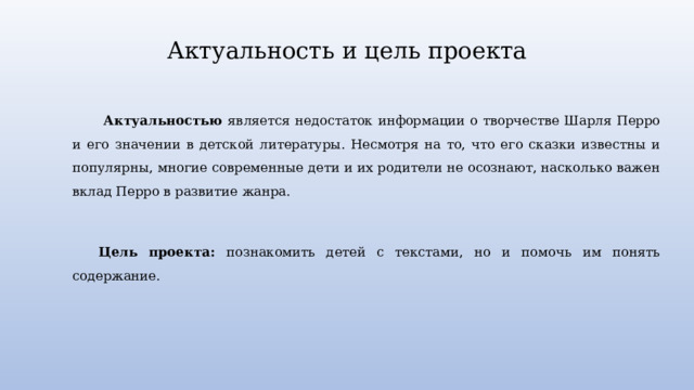 Актуальность и цель проекта  Актуальностью является недостаток информации о творчестве Шарля Перро и его значении в детской литературы. Несмотря на то, что его сказки известны и популярны, многие современные дети и их родители не осознают, насколько важен вклад Перро в развитие жанра.   Цель проекта: познакомить детей с текстами, но и помочь им понять содержание. 