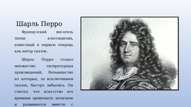 Шарль Перро Французский писатель эпохи классицизма, известный в первую очередь как автор сказок. Шарль Перро создал множество литературных произведений, большинство из которых, за исключением сказок, быстро забылись. Он считал, что искусство его времени превзошло античное и развивается вместе с прогрессом. 