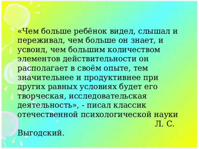 «Чем больше ребёнок видел, слышал и переживал, чем больше он знает, и усвоил, чем большим количеством элементов действительности он располагает в своём опыте, тем значительнее и продуктивнее при других равных условиях будет его творческая, исследовательская деятельность», - писал классик отечественной психологической науки  Л. С. Выгодский. 