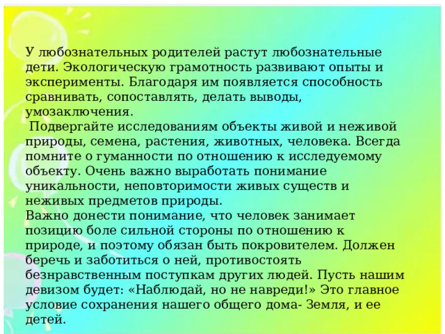 У любознательных родителей растут любознательные дети. Экологическую грамотность развивают опыты и эксперименты. Благодаря им появляется способность сравнивать, сопоставлять, делать выводы, умозаключения.  Подвергайте исследованиям объекты живой и неживой природы, семена, растения, животных, человека. Всегда помните о гуманности по отношению к исследуемому объекту. Очень важно выработать понимание уникальности, неповторимости живых существ и неживых предметов природы. Важно донести понимание, что человек занимает позицию боле сильной стороны по отношению к природе, и поэтому обязан быть покровителем. Должен беречь и заботиться о ней, противостоять безнравственным поступкам других людей. Пусть нашим девизом будет: «Наблюдай, но не навреди!» Это главное условие сохранения нашего общего дома- Земля, и ее детей. 
