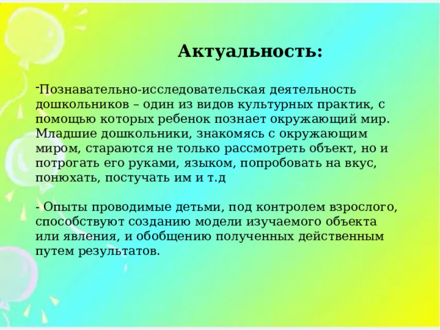   Актуальность:  Познавательно-исследовательская деятельность дошкольников – один из видов культурных практик, с помощью которых ребенок познает окружающий мир. Младшие дошкольники, знакомясь с окружающим миром, стараются не только рассмотреть объект, но и потрогать его руками, языком, попробовать на вкус, понюхать, постучать им и т.д - Опыты проводимые детьми, под контролем взрослого, способствуют созданию модели изучаемого объекта или явления, и обобщению полученных действенным путем результатов.   