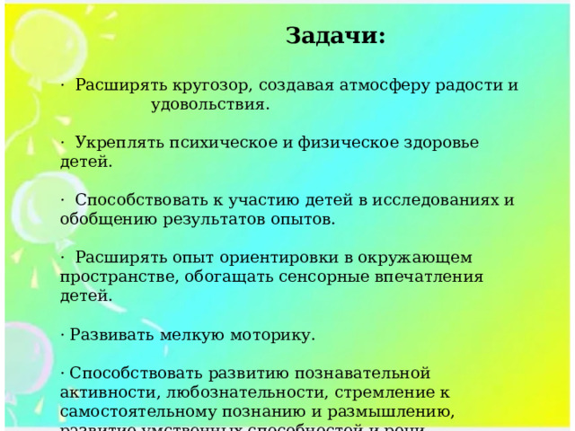  Задачи:  ·  Расширять кругозор, создавая атмосферу радости и удовольствия. ·  Укреплять психическое и физическое здоровье детей. ·  Способствовать к участию детей в исследованиях и обобщению результатов опытов. ·  Расширять опыт ориентировки в окружающем пространстве, обогащать сенсорные впечатления детей. · Развивать мелкую моторику. · Способствовать развитию познавательной активности, любознательности, стремление к самостоятельному познанию и размышлению, развитие умственных способностей и речи. 