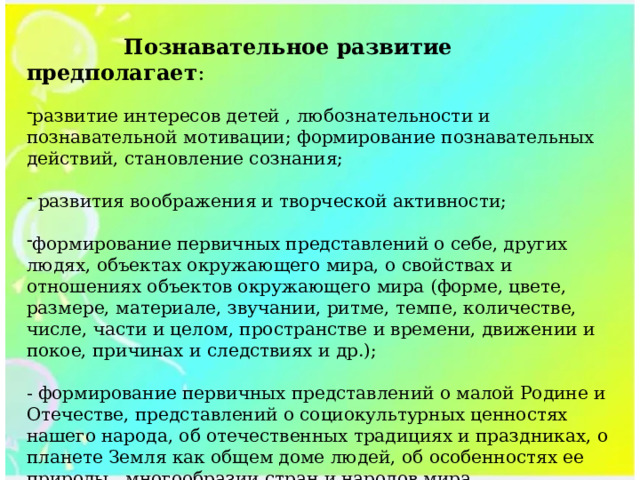  Познавательное развитие предполагает : развитие интересов детей , любознательности и познавательной мотивации; формирование познавательных действий, становление сознания;  развития воображения и творческой активности; формирование первичных представлений о себе, других людях, объектах окружающего мира, о свойствах и отношениях объектов окружающего мира (форме, цвете, размере, материале, звучании, ритме, темпе, количестве, числе, части и целом, пространстве и времени, движении и покое, причинах и следствиях и др.); - формирование первичных представлений о малой Родине и Отечестве, представлений о социокультурных ценностях нашего народа, об отечественных традициях и праздниках, о планете Земля как общем доме людей, об особенностях ее природы , многообразии стран и народов мира. 