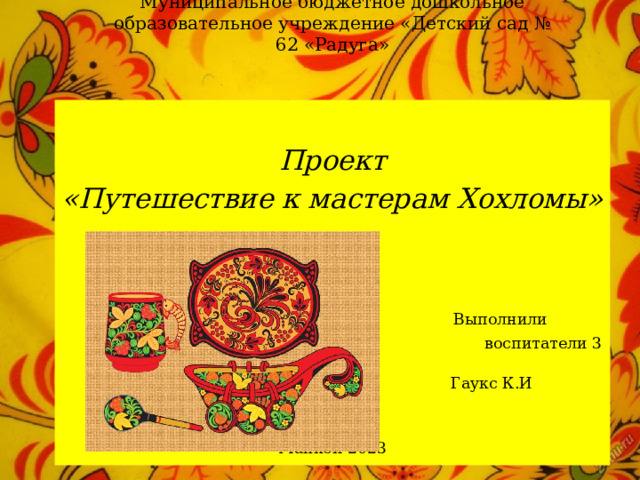 Муниципальное бюджетное дошкольное образовательное учреждение «Детский сад № 62 «Радуга»  Проект «Путешествие к мастерам Хохломы»  Выполнили  воспитатели 3 группы:  Гаукс К.И Майкоп 2023 
