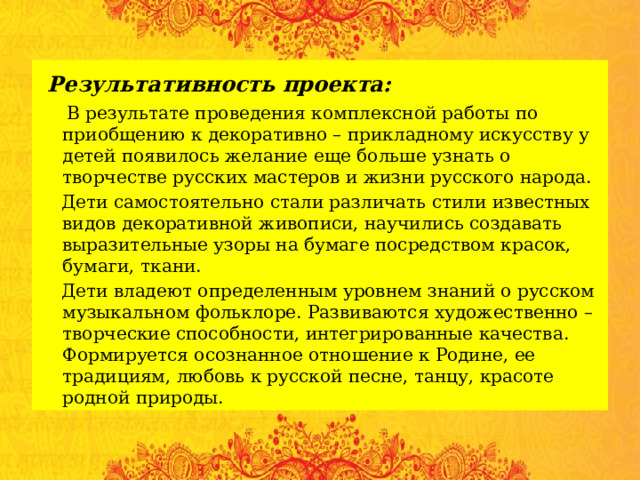  Результативность проекта:  В результате проведения комплексной работы по приобщению к декоративно – прикладному искусству у детей появилось желание еще больше узнать о творчестве русских мастеров и жизни русского народа.  Дети самостоятельно стали различать стили известных видов декоративной живописи, научились создавать выразительные узоры на бумаге посредством красок, бумаги, ткани.  Дети владеют определенным уровнем знаний о русском музыкальном фольклоре. Развиваются художественно – творческие способности, интегрированные качества. Формируется осознанное отношение к Родине, ее традициям, любовь к русской песне, танцу, красоте родной природы. 
