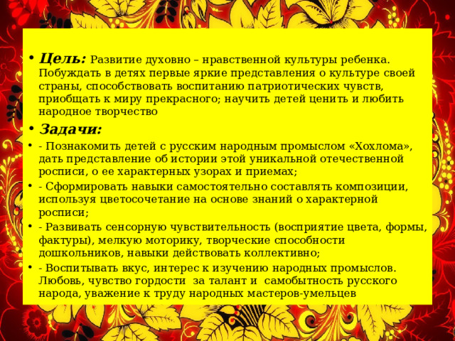  Цель: Развитие духовно – нравственной культуры ребенка. Побуждать в детях первые яркие представления о культуре своей страны, способствовать воспитанию патриотических чувств, приобщать к миру прекрасного; научить детей ценить и любить народное творчество Задачи: - Познакомить детей с русским народным промыслом «Хохлома», дать представление об истории этой уникальной отечественной росписи, о ее характерных узорах и приемах; - Сформировать навыки самостоятельно составлять композиции, используя цветосочетание на основе знаний о характерной росписи; - Развивать сенсорную чувствительность (восприятие цвета, формы, фактуры), мелкую моторику, творческие способности дошкольников, навыки действовать коллективно; - Воспитывать вкус, интерес к изучению народных промыслов. Любовь, чувство гордости за талант и самобытность русского народа, уважение к труду народных мастеров-умельцев 