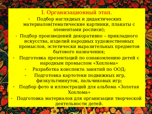 I. Организационный этап. Подбор наглядных и дидактических материалов(тематические картинки, плакаты с элементами росписи); - Подбор произведений декоративно – прикладного искусства, изделий народных художественных промыслов, эстетически выразительных предметов бытового назначения; Подготовка презентаций по ознакомлению детей с народным промыслом «Хохлома» Разработка конспекта занятий по ООД;  Подготовка картотеки подвижных игр, физкультминуток, пальчиковых игр; Подбор фото и иллюстраций для альбома «Золотая Хохлома» Подготовка материалов для организации творческой деятельности детей. 