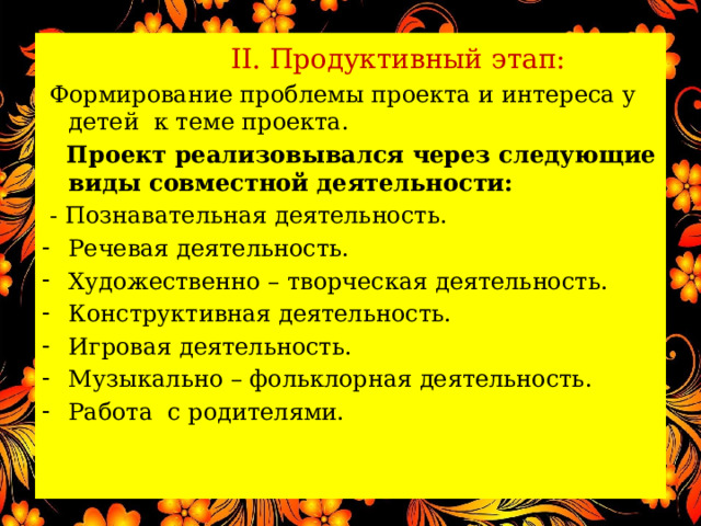  II. Продуктивный этап:  Формирование проблемы проекта и интереса у детей к теме проекта.  Проект реализовывался через следующие виды совместной деятельности:  - Познавательная деятельность. Речевая деятельность. Художественно – творческая деятельность. Конструктивная деятельность. Игровая деятельность. Музыкально – фольклорная деятельность. Работа с родителями. 