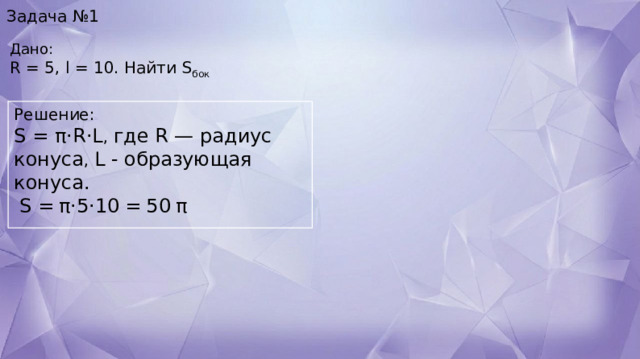 Задача №1 Дано:    R = 5, l = 10. Найти S бок Решение: S = π⋅R⋅L , где R — радиус конуса , L - образующая конуса.     S =   π⋅5⋅10   =   50   π 