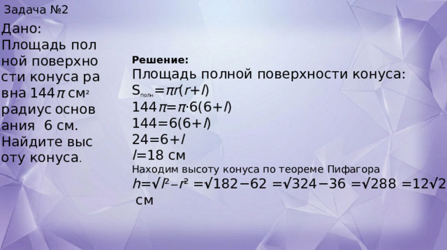 Задача №2 Дано: Площадь полной поверхности конуса равна   144 π  см ²  радиус   основания   6  см.  Найдите высоту конуса . Решение: Площадь полной поверхности конуса: S полн ​= πr ( r + l )  144 π = π ⋅6(6+ l )  144=6(6+ l )  24=6+ l  l =18 см  Находим высоту конуса по теореме Пифагора  h = √ l ² − r ²   = √ 182−62 = √ 324−36 = √ 288 =12 √ 2  см 