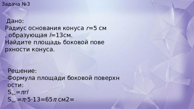 Задача №3   Дано:  Радиус основания конуса  r =5  см, образующая  l =13 см .  Найдите площадь боковой поверхности конуса. Решение: Формула площади боковой поверхности: S бок ​ = πrl S бок   = π ⋅5⋅13=65 π  см2= 