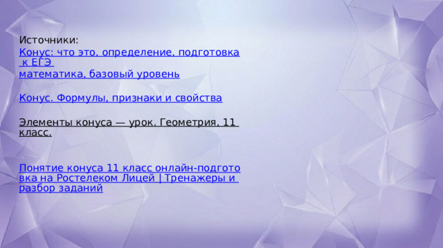 Источники:  Конус: что это, определение, подготовка к ЕГЭ  математика, базовый уровень  Конус. Формулы, признаки и свойства Элементы конуса — урок. Геометрия, 11 класс.   Понятие конуса 11 класс онлайн-подготовка на Ростелеком Лицей | Тренажеры и разбор заданий 