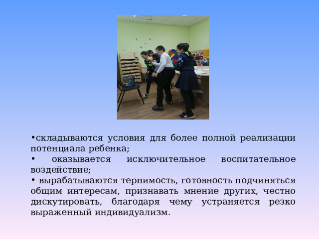 складываются условия для более полной реализации потенциала ребенка;  оказывается исключительное воспитательное воздействие;  вырабатываются терпимость, готовность подчиняться общим интересам, признавать мнение других, честно дискутировать, благодаря чему устраняется резко выраженный индивидуализм. 