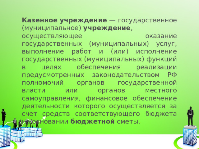 Казенное   учреждение  — государственное (муниципальное)  учреждение , осуществляющее оказание государственных (муниципальных) услуг, выполнение работ и (или) исполнение государственных (муниципальных) функций в целях обеспечения реализации предусмотренных законодательством РФ полномочий органов государственной власти или органов местного самоуправления, финансовое обеспечение деятельности которого осуществляется за счет средств соответствующего бюджета на основании  бюджетной  сметы. 