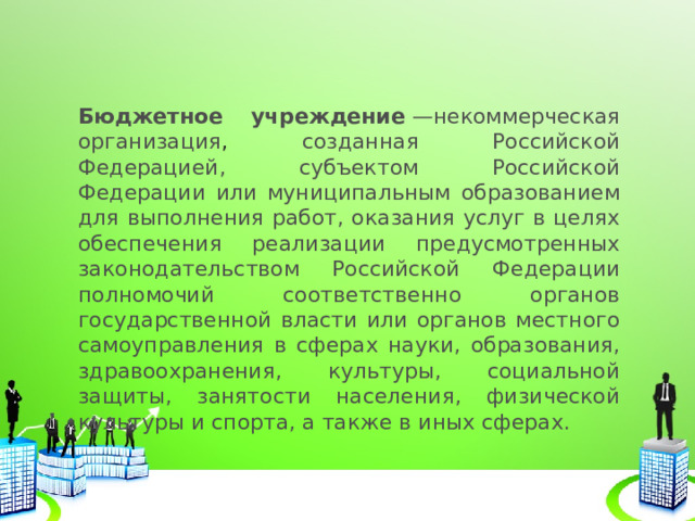 Бюджетное учреждение  —некоммерческая организация , созданная Российской Федерацией, субъектом Российской Федерации или муниципальным образованием для выполнения работ, оказания услуг в целях обеспечения реализации предусмотренных законодательством Российской Федерации полномочий соответственно органов государственной власти или органов местного самоуправления в сферах науки, образования, здравоохранения, культуры, социальной защиты, занятости населения, физической культуры и спорта, а также в иных сферах. 