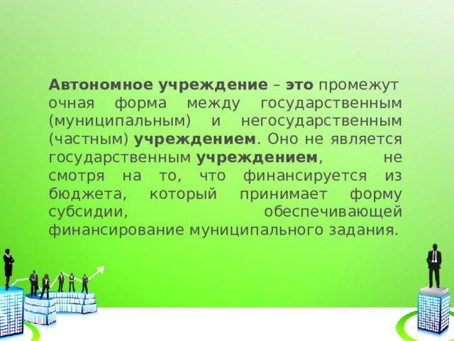 Автономное   учреждение  –  это  промежуточная форма между государственным (муниципальным) и негосударственным (частным)  учреждением . Оно не является государственным  учреждением , не смотря на то, что финансируется из бюджета, который принимает форму субсидии, обеспечивающей финансирование муниципального задания. 