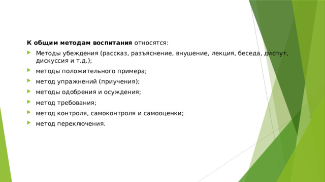 К общим методам воспитания  относятся: Методы убеждения (рассказ, разъяснение, внушение, лекция, беседа, диспут, дискуссия и т.д.); методы положительного примера; метод упражнений (приучения); методы одобрения и осуждения; метод требования; метод контроля, самоконтроля и самооценки; метод переключения. 