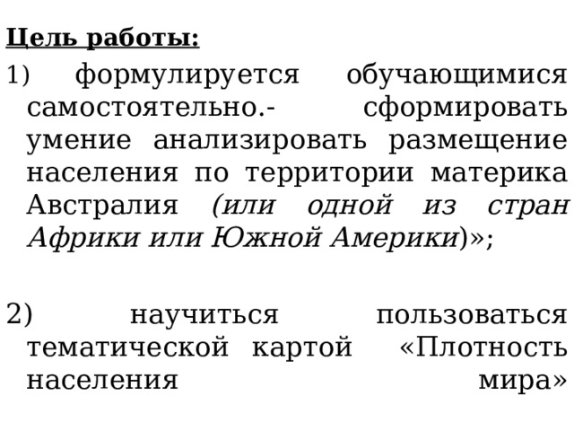 Цель работы: 1) формулируется обучающимися самостоятельно.- сформировать умение анализировать размещение населения по территории материка Австралия (или одной из стран Африки или Южной Америки )»; 2) научиться пользоваться тематической картой «Плотность населения мира»   
