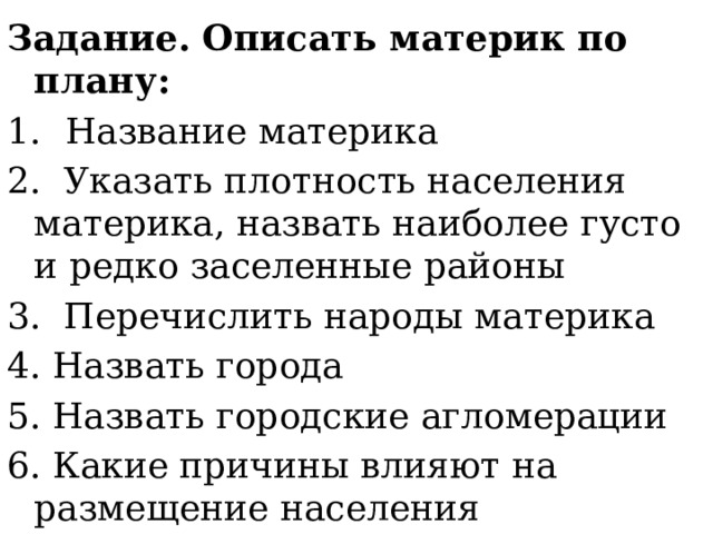 Задание. Описать материк по плану: Название материка 2. Указать плотность населения материка, назвать наиболее густо и редко заселенные районы 3. Перечислить народы материка 4. Назвать города 5. Назвать городские агломерации 6. Какие причины влияют на размещение населения 