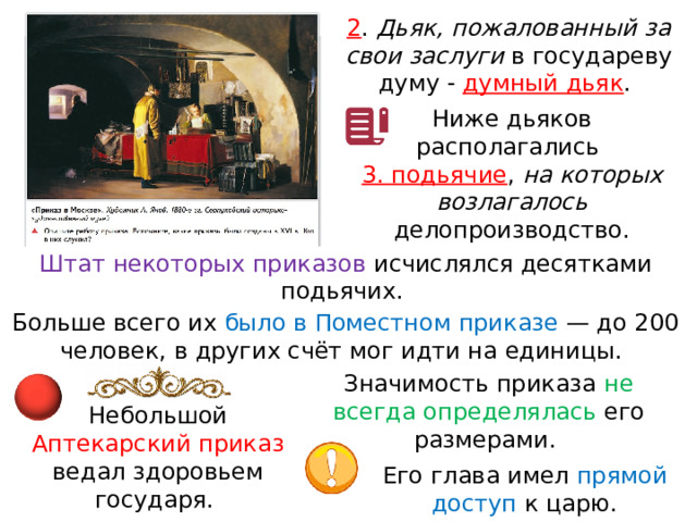 2 . Дьяк, пожалованный за свои заслуги в государеву думу - думный дьяк . Ниже дьяков располагались 3. подьячие , на которых возлагалось делопроизводство. Штат некоторых приказов исчислялся десятками подьячих. Больше всего их было в Поместном приказе  — до 200 человек, в других счёт мог идти на единицы. Значимость приказа не всегда определялась его размерами. Небольшой Аптекарский приказ ведал здоровьем государя. Его глава имел прямой доступ к царю. 