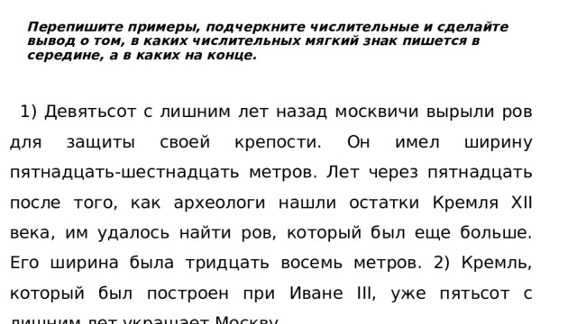  Перепишите примеры, подчеркните числительные и сделайте вывод о том, в каких числительных мягкий знак пишется в середине, а в каких на конце.    1) Девятьсот с лишним лет назад москвичи вырыли ров для защиты своей крепости. Он имел ширину пятнадцать-шестнадцать метров. Лет через пятнадцать после того, как археологи нашли остатки Кремля XII века, им удалось найти ров, который был еще больше. Его ширина была тридцать восемь метров. 2) Кремль, который был построен при Иване III, уже пятьсот с лишним лет украшает Москву. 