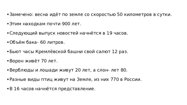 Замечено: весна идёт по земле со скоростью 50 километров в сутки. Этим находкам почти 900 лет. Следующий выпуск новостей начнётся в 19 часов. Объём бака- 60 литров. Бьют часы Кремлёвской башни свой салют 12 раз. Ворон живёт 70 лет. Верблюды и лошади живут 20 лет, а слон- лет 80. Разные виды птиц живут на Земле, из них 770 в России. В 16 часов начнётся представление. 