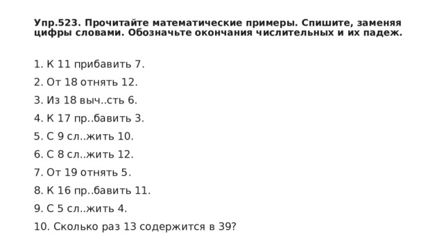 Упр.523. Прочитайте математические примеры. Спишите, заменяя цифры словами. Обозначьте окончания числительных и их падеж. 1. К 11 прибавить 7.  2. От 18 отнять 12.  3. Из 18 выч..сть 6.  4. К 17 пр..бавить 3.  5. С 9 сл..жить 10.  6. С 8 сл..жить 12.  7. От 19 отнять 5.  8. К 16 пр..бавить 11.  9. С 5 сл..жить 4.  10. Сколько раз 13 содержится в 39? 