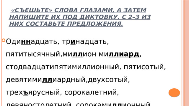   «Съешьте» слова глазами, а затем напишите их под диктовку. С 2–3 из них составьте предложения. Оди нн адцать, тр и надцать, пятитысячный,ми лл ион ми ллиард , стодвадцатипятимиллионный, пятисотый, девятими лл иардный,двухсотый, трех ъ ярусный, сорокалетний, девяностолетний, сороками лл ионный. 