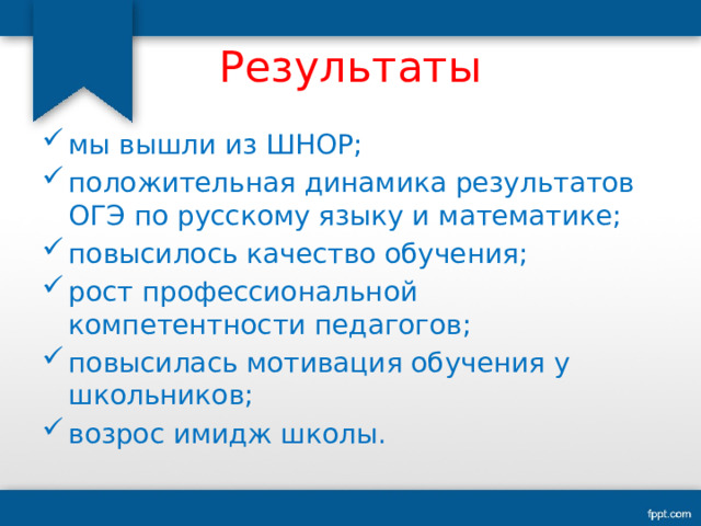 Результаты мы вышли из ШНОР; положительная динамика результатов ОГЭ по русскому языку и математике; повысилось качество обучения; рост профессиональной компетентности педагогов; повысилась мотивация обучения у школьников; возрос имидж школы. 