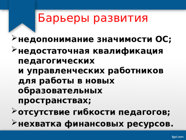 Барьеры развития недопонимание значимости ОС; недостаточная квалификация педагогических и управленческих работников для работы в новых образовательных пространствах; отсутствие гибкости педагогов; нехватка финансовых ресурсов. 