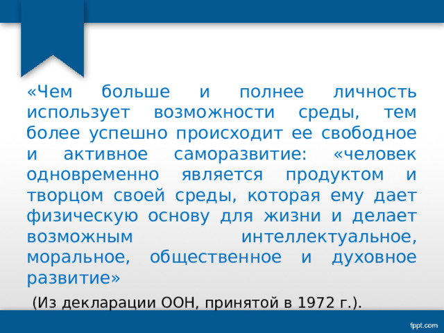 «Чем больше и полнее личность использует возможности среды, тем более успешно происходит ее свободное и активное саморазвитие: «человек одновременно является продуктом и творцом своей среды, которая ему дает физическую основу для жизни и делает возможным интеллектуальное, моральное, общественное и духовное развитие»  (Из декларации ООН, принятой в 1972 г.). 