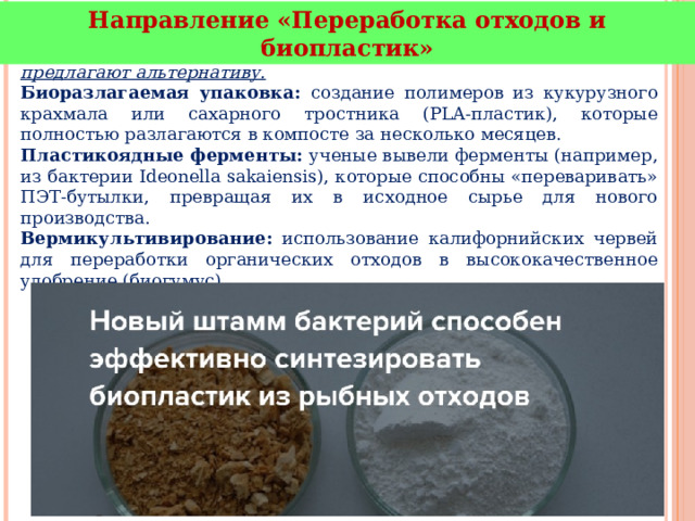 Направление «Переработка отходов и биопластик» - традиционный пластик разлагается столетиями, биотехнологии предлагают альтернативу. Биоразлагаемая упаковка: создание полимеров из кукурузного крахмала или сахарного тростника (PLA-пластик), которые полностью разлагаются в компосте за несколько месяцев. Пластикоядные ферменты: ученые вывели ферменты (например, из бактерии Ideonella sakaiensis), которые способны «переваривать» ПЭТ-бутылки, превращая их в исходное сырье для нового производства. Вермикультивирование: использование калифорнийских червей для переработки органических отходов в высококачественное удобрение (биогумус). 