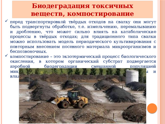Биодеградация токсичных веществ, компостирование перед транспортировкой твёрдых отходов на свалку они могут быть подвергнуты обработке, т.е. измельчению, перемалыванию и дроблению, что может сильно влиять на катаболические процессы в твёрдых отходах; для традиционного типа свалки можно использовать модель периодического культивирования с повторным внесением посевного материала микроорганизмов и беспозвоночных. компостирование – это экзотермический процесс биологического окисления, в котором органический субстрат подвергается аэробной биодеградации смешанной популяцией микроорганизмов в условиях повышенной температуры и влажности. 