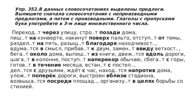 Упр. 352.В данных словосочетаниях выделены предлоги. Выпишите сначала словосочетания с непроизводными предлогами, а потом с производными. Глаголы с пропусками букв употребите в 3-м лице множественного числа.   Переход..т  через  улицу, стро..т  позади  дома, пиш..т  на  конверте, накинут  поверх  пальто, отступ..т  от  темы, раздел..т  на  пять, разыщ..т  благодаря  находчивост.., вдума..тся  в  смысл, прибав..т  к  двум, замен..т  ввиду  ветхост.., бега..т  около  дома, выпиш..т  из  книги, движ..тся  вдоль  дороги, шага..т  в  колонне, поступ..т  наперекор  обычаю, сбега..т  с  горы, готов..т  в течение  месяца, встан..т  с  постел.., дел..тся  с  друзьями, ждёт  с  час, наход..тся  напротив  дома, улож..т  поперёк  дороги, выстроен  вблизи  стадиона, возвыша..тся  посреди  площад.., организу..т  в целях  борьбы со стихией. 